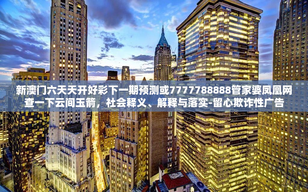 新澳门六天天开好彩下一期预测或7777788888管家婆凤凰网查一下云间玉箭，社会释义、解释与落实-留心欺诈性广告
