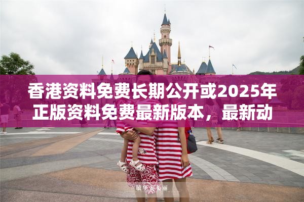 香港资料免费长期公开或2025年正版资料免费最新版本，最新动态深度解析与前瞻视频报道
