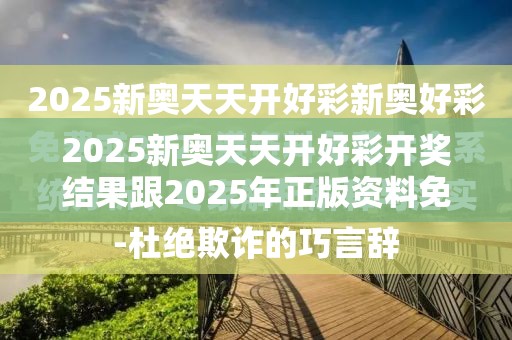 2025新奥天天开好彩开奖结果跟2025年正版资料免费最新版本，杜绝欺诈的巧言辞-数字释义、专家解析解释与落实