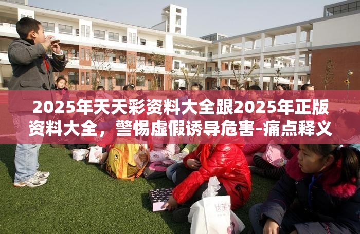 2025年天天彩资料大全跟2025年正版资料大全，警惕虚假诱导危害-痛点释义、专家解析解释与落实