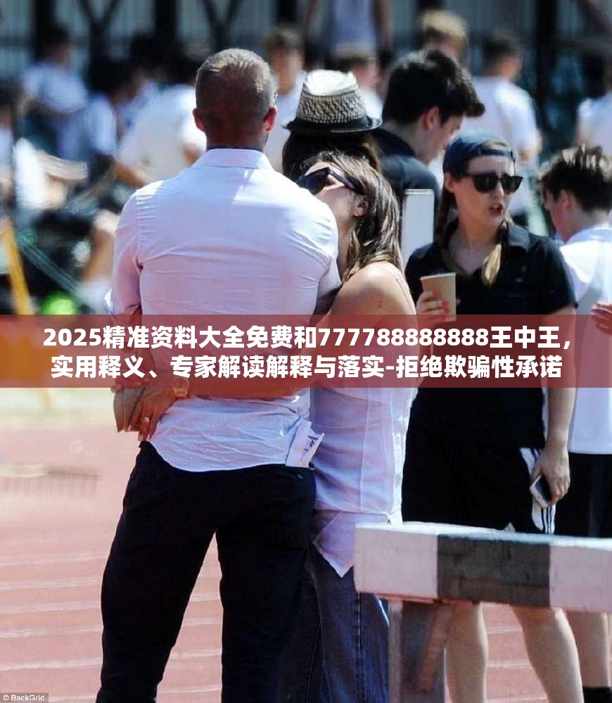 2025精准资料大全免费和777788888888王中王，实用释义、专家解读解释与落实-拒绝欺骗性承诺