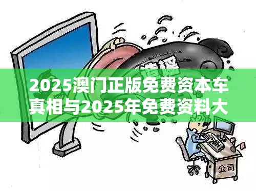 2025澳门正版免费资本车真相与2025年免费资料大全最新版本，个人释义、专家解析解释与落实?留心虚假的虚架势